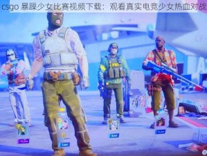 csgo 暴躁少女比赛视频下载：观看真实电竞少女热血对战