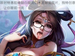 限时特惠貂蝉翻白眼流口水流眼泪图片，独特创意，让你眼前一亮