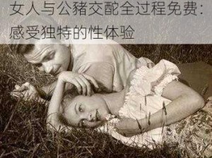 女人与公豬交酡全过程免费：感受独特的性体验