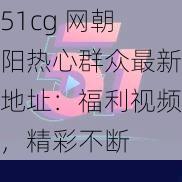 51cg 网朝阳热心群众最新地址：福利视频，精彩不断