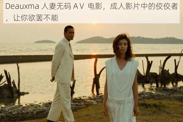 Deauxma 人妻无码 AⅤ 电影，成人影片中的佼佼者，让你欲罢不能